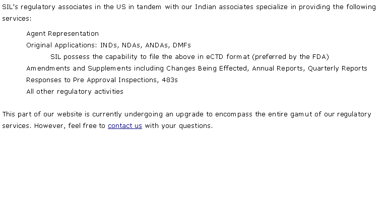 Text Box: SIL�s regulatory associates in the US in tandem with our Indian associates specialize in providing the following services:Agent RepresentationOriginal Applications: INDs, NDAs, ANDAs, DMFsSIL possess the capability to file the above in eCTD format (preferred by the FDA)Amendments and Supplements including Changes Being Effected, Annual Reports, Quarterly ReportsResponses to Pre Approval Inspections, 483sAll other regulatory activitiesThis part of our website is currently undergoing an upgrade to encompass the entire gamut of our regulatory services. However, feel free to contact us with your questions.