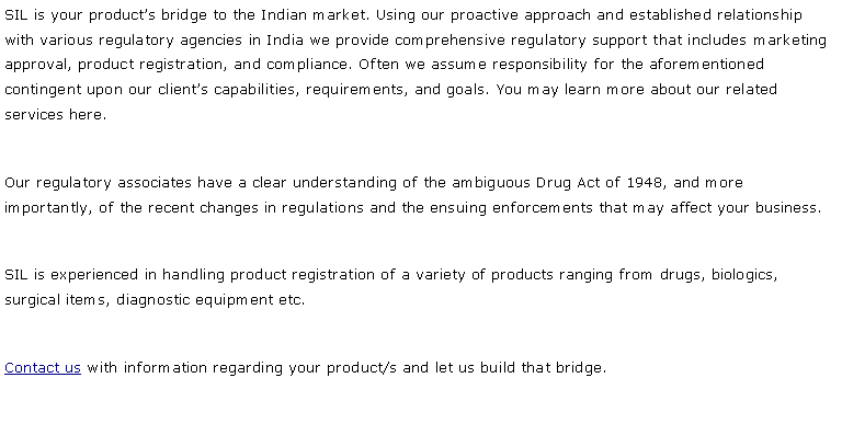 Text Box: SIL is your product�s bridge to the Indian market. Using our proactive approach and established relationship with various regulatory agencies in India we provide comprehensive regulatory support that includes marketing approval, product registration, and compliance. Often we assume responsibility for the aforementioned contingent upon our client�s capabilities, requirements, and goals. You may learn more about our related services here.Our regulatory associates have a clear understanding of the ambiguous Drug Act of 1948, and more importantly, of the recent changes in regulations and the ensuing enforcements that may affect your business. SIL is experienced in handling product registration of a variety of products ranging from drugs, biologics, surgical items, diagnostic equipment etc.Contact us with information regarding your product/s and let us build that bridge.