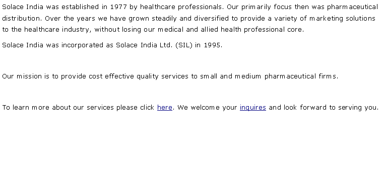 Text Box: Solace India was established in 1977 by healthcare professionals. Our primarily focus then was pharmaceutical distribution. Over the years we have grown steadily and diversified to provide a variety of marketing solutions to the healthcare industry, without losing our medical and allied health professional core.Solace India was incorporated as Solace India Ltd. (SIL) in 1995. Our mission is to provide cost effective quality services to small and medium pharmaceutical firms. To learn more about our services please click here. We welcome your inquires and look forward to serving you.