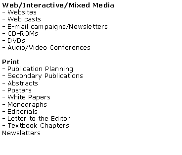 Text Box: Web/Interactive/Mixed Media- Websites- Web casts- E-mail campaigns/Newsletters- CD-ROMs- DVDs- Audio/Video Conferences Print- Publication Planning- Secondary Publications- Abstracts- Posters- White Papers- Monographs- Editorials- Letter to the Editor- Textbook ChaptersNewsletters
