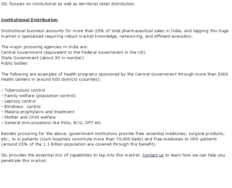 Text Box: SIL focuses on institutional as well as territorial retail distribution. Institutional DistributionInstitutional business accounts for more than 25% of total pharmaceutical sales in India, and tapping this huge market is specialized requiring robust market knowledge, networking, and efficient execution.The major procuring agencies in India are: Central Government (equivalent to the Federal Government in the US)State Government (about 30 in number)Public bodiesThe following are examples of health programs sponsored by the Central Government through more than 5000 health centers in around 600 districts (counties):- Tuberculosis control - Family welfare (population control)- Leprosy control- Blindness &nbsp;control - Malaria prophylaxis and treatment - Mother and Child welfare- General immunizations like Polio, BCG, DPT etcBesides procuring for the above, government institutions provide free &nbsp;essential medicines, surgical products, etc., to in patients (such hospitals constitute more than 70,000 beds) and free medicines to OPD patients (around 25% of the 1.1 Billion population are covered through this benefit).SIL provides the essential mix of capabilities to tap into this market. Contact us to learn how we can help you penetrate this market.
