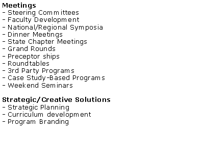 Text Box: Meetings- Steering Committees- Faculty Development- National/Regional Symposia- Dinner Meetings- State Chapter Meetings- Grand Rounds- Preceptor ships- Roundtables- 3rd Party Programs- Case Study-Based Programs- Weekend SeminarsStrategic/Creative Solutions- Strategic Planning - Curriculum development - Program Branding