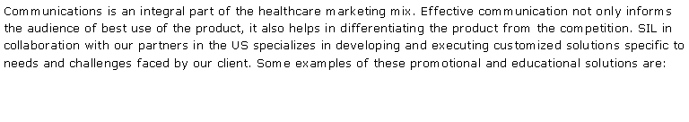 Text Box: Communications is an integral part of the healthcare marketing mix. Effective communication not only informs the audience of best use of the product, it also helps in differentiating the product from the competition. SIL in collaboration with our partners in the US specializes in developing and executing customized solutions specific to needs and challenges faced by our client. Some examples of these promotional and educational solutions are: