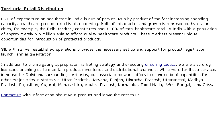 Text Box: Territorial Retail Distribution85% of expenditure on healthcare in India is out-of-pocket. As a by product of the fast increasing spending capacity, healthcare product retail is also booming. Bulk of this market and growth is represented by major cities, for example, the Delhi territory constitutes about 10% of total healthcare retail in India with a population of approximately 5.5 million able to afford quality healthcare products. These markets present unique opportunities for introduction of protected products.SIL with its well established operations provides the necessary set up and support for product registration, launch, and augmentation. In addition to promulgating appropriate marketing strategy and executing enduring tactics, we are also drug licensees enabling us to maintain product inventories and distributional channels. While we offer these services in house for Delhi and surrounding territories, our associate network offers the same mix of capabilities for other major cities in states viz. Uttar Pradesh, Haryana, Punjab, Himachal Pradesh, Uttaranchal, Madhya Pradesh, Rajasthan, Gujarat, Maharashtra, Andhra Pradesh, Karnataka, Tamil Nadu,  West Bengal,  and Orissa.Contact us with information about your product and leave the rest to us.