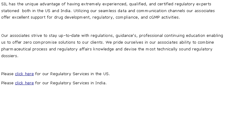 Text Box: SIL has the unique advantage of having extremely experienced, qualified, and certified regulatory experts stationed  both in the US and India. Utilizing our seamless data and communication channels our associates offer excellent support for drug development, regulatory, compliance, and cGMP activities.Our associates strive to stay up-to-date with regulations, guidance's, professional continuing education enabling us to offer zero compromise solutions to our clients. We pride ourselves in our associates ability to combine pharmaceutical process and regulatory affairs knowledge and devise the most technically sound regulatory dossiers.Please click here for our Regulatory Services in the US.Please click here for our Regulatory Services in India.