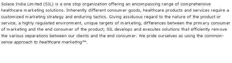 Text Box: Solace India Limited (SIL) is a one stop organization offering an encompassing range of comprehensive healthcare marketing solutions. Inherently different consumer goods, healthcare products and services require a customized marketing strategy and enduring tactics. Giving assiduous regard to the nature of the product or service, a highly regulated environment, unique targets of marketing, differences between the primary consumer of marketing and the end consumer of the product; SIL develops and executes solutions that efficiently remove the various separations between our clients and the end consumer. We pride ourselves as using the common-sense approach to healthcare marketing�.