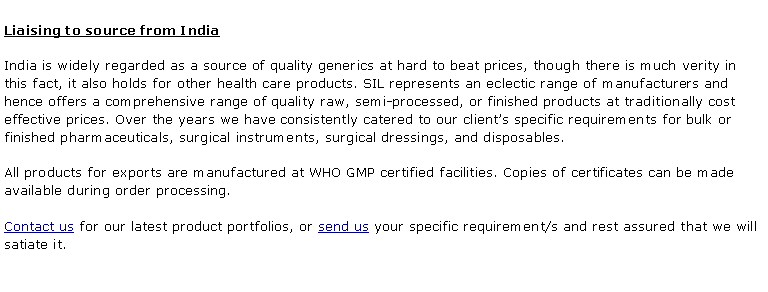 Text Box: Liaising to source from India India is widely regarded as a source of quality generics at hard to beat prices, though there is much verity in this fact, it also holds for other health care products. SIL represents an eclectic range of manufacturers and hence offers a comprehensive range of quality raw, semi-processed, or finished products at traditionally cost effective prices. Over the years we have consistently catered to our client�s specific requirements for bulk or finished pharmaceuticals, surgical instruments, surgical dressings, and disposables. All products for exports are manufactured at WHO GMP certified facilities. Copies of certificates can be made available during order processing. Contact us for our latest product portfolios, or send us your specific requirement/s and rest assured that we will satiate it.