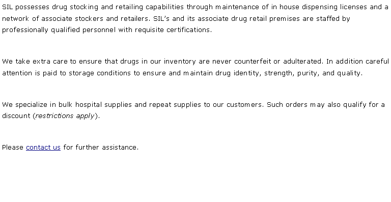 Text Box: SIL possesses drug stocking and retailing capabilities through maintenance of in house dispensing licenses and a network of associate stockers and retailers. SIL�s and its associate drug retail premises are staffed by professionally qualified personnel with requisite certifications.We take extra care to ensure that drugs in our inventory are never counterfeit or adulterated. In addition careful attention is paid to storage conditions to ensure and maintain drug identity, strength, purity, and quality. We specialize in bulk hospital supplies and repeat supplies to our customers. Such orders may also qualify for a discount (restrictions apply).Please contact us for further assistance. 